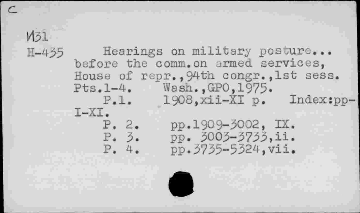 ﻿H51
H-435 Hearings on military posture... before the comm.on armed, services, House of repr.,94th congr.,lst sess. Pts.1-4.	’ Wash.,GPO,1975.
P.l. 19O8,xii-XI p. Index:pp I-XI.
P.	2.	pp.1909-5002, IX.
P.	5«	pp. 3003-3733»ii.
P.	4.	pp.3735-5324,vii.